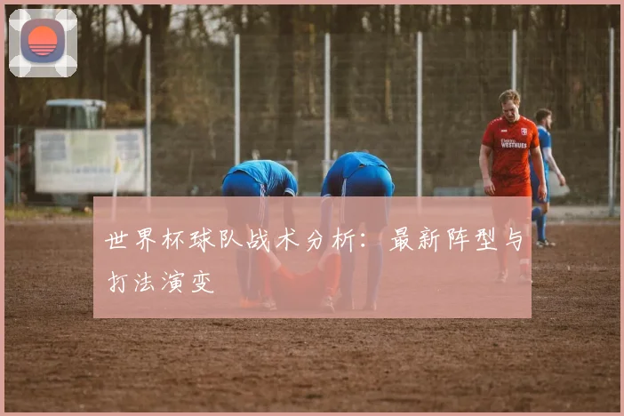 世界杯球队战术分析：最新阵型与打法演变