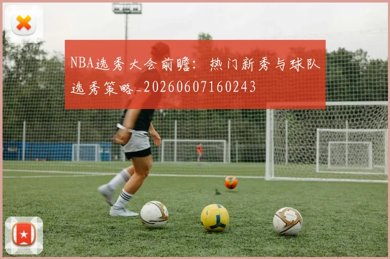 NBA选秀大会前瞻：热门新秀与球队选秀策略_20260607160243