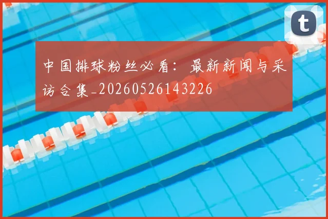 中国排球粉丝必看：最新新闻与采访合集_20260526143226