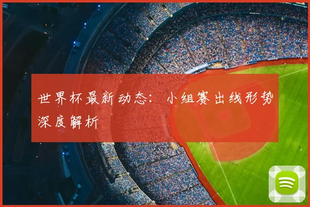 世界杯最新动态:小组赛出线形势深度解析